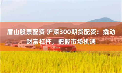 眉山股票配资 沪深300期货配资：撬动财富杠杆，把握市场机遇