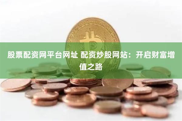 股票配资网平台网址 配资炒股网站：开启财富增值之路