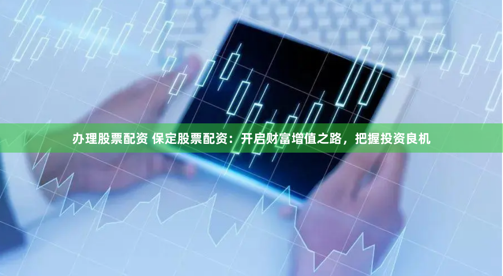 办理股票配资 保定股票配资：开启财富增值之路，把握投资良机