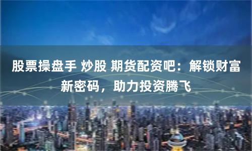 股票操盘手 炒股 期货配资吧：解锁财富新密码，助力投资腾飞